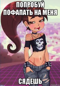 попробуй пофапать на меня сядешь