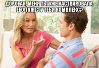 дорогая, меня ты уже кастрировала. его тоже? у тебя комплекс? 