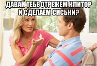 давай тебе отрежем клитор и сделаем сиськи? 