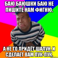 баю баюшки баю не пишите нам фигню, а не то придёт шалун, и сделает вам пук-пук.
