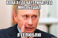 вова а где катерина ?ты мне обещал я её люблю