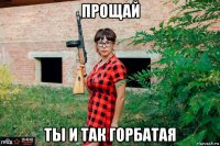прощай ты и так горбатая