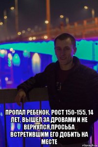  пропал ребенок, рост 150-155, 14 лет, вышел за дровами и не вернулся,просьба встретившим его добить на месте