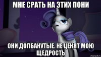 мне срать на этих пони они долбанутые. не ценят мою щедрость