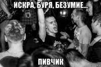 искра, буря, безумие... пивчик