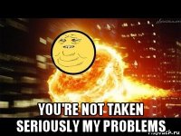  you're not taken seriously my problems
