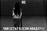 пс чай есть? а если найду?)))