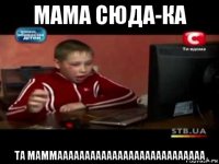 мама сюда-ка та маммааааааааааааааааааааааааааа