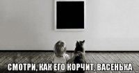  смотри, как его корчит, васенька