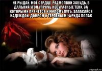 не рыдай, моё сердце, размолвки забудь, в дальний угол упрячь несуразные тени, за которыми прячется к милому путь, запасайся надеждой, добром и терпеньем! фрида полак 