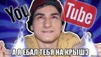  а я ебал тебя на крышэ