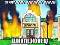 уррррааааааааааааааааааааааааа школе конец!