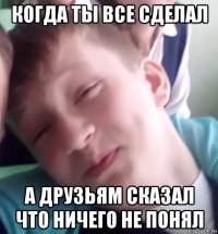 когда ты все сделал а друзьям сказал что ничего не понял