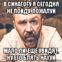 в синагогу я сегодня не пойду, пожалуй мало ли, еще увидят, ну его блять нахуй