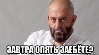  завтра опять заебёте?
