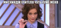 мискиндж учителя чуть хуже меня 