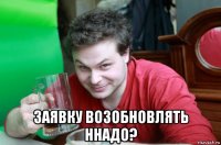  заявку возобновлять ннадо?