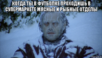 когда ты в футболке проходишь в супермаркете мясные и рыбные отделы 