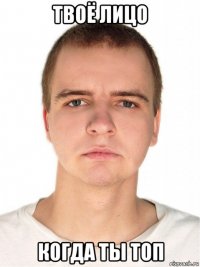 твоё лицо когда ты топ