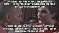 достойно - не срать на тех, с кем двигались вместе) но посрался с прежним алом и вел себя, как бузова на лобном месте! ты снял часовое видео, чтобы полить прежних сокланов говном? значит, тоже самое ждет твоих нынешних сокланов потом!
