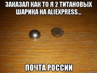 заказал как то я 2 титановых шарика на aliexpress... почта россии