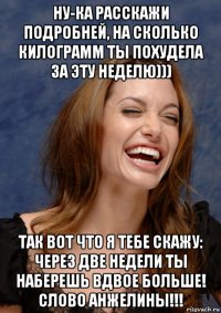 ну-ка расскажи подробней, на сколько килограмм ты похудела за эту неделю))) так вот что я тебе скажу: через две недели ты наберешь вдвое больше! слово анжелины!!!