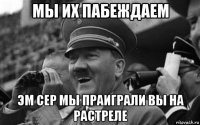 мы их пабеждаем эм сер мы праиграли вы на растреле