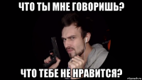 что ты мне говоришь? что тебе не нравится?