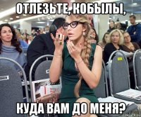 отлезьте, кобылы, куда вам до меня?