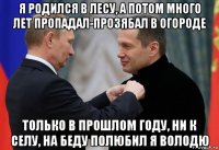 я родился в лесу, а потом много лет пропадал-прозябал в огороде только в прошлом году, ни к селу, на беду полюбил я володю