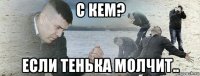 с кем? если тенька молчит..