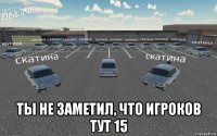 ты не заметил, что игроков тут 15