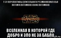 а за перспективы длительного размножения себя потом и потомков своих потомков вселенная в которой где добро и зло не за бабло