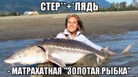 стер**+*лядь - матрахатная "золотая рыбка"