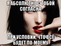 я абсолютно с тобой согласна при условии, что всё будет по-моему
