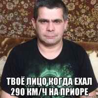  твоё лицо когда ехал 290 км/ч на приоре