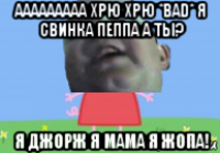 ааааааааа хрю хрю *bad* я свинка пеппа а ты? я джорж я мама я жопа!