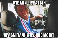 отвали, чубатый арабы тачки лучше моют