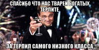 спасибо что нас тварей богатых терпите за терпил самого низкого класса