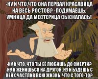 -ну и что,что она первая красавица на весь ростов? -подумаешь, умница да местерица сыскалась! -ну и что, что ты её любишь до смерти? -ну и женишься на другой, ну и будешь с ней счастлив всю жизнь. что с того-то?
