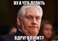 ну а что делать вдруг влупит?