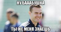 ну бааабушка ты же меня знаешь