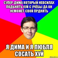 супер-дима который невсилах подьнять хуй с учёбы да он неможет свой прднять я дима и я любля сосать хуй