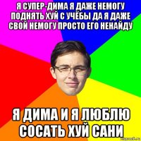 я супер-дима я даже немогу поднять хуй с учёбы да я даже свой немогу просто его ненайду я дима и я люблю сосать хуй сани