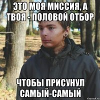 это моя миссия, а твоя - половой отбор чтобы присунул самый-самый