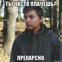 ты часто плачешь? прекарсно.