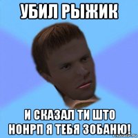 убил рыжик и сказал ти што нонрп я тебя зобаню!