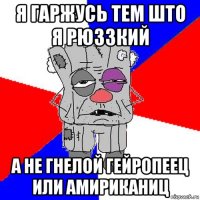 я гаржусь тем што я рюззкий а не гнелой гейропеец или амириканиц