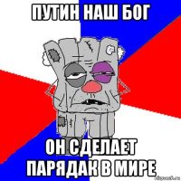 путин наш бог он сделает парядак в мире