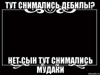 тут снимались дебилы? нет сын тут снимались мудаки